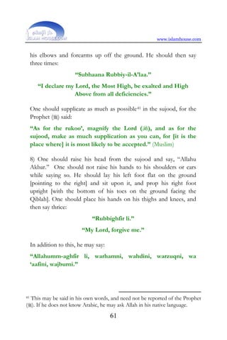 www.islamhouse.com
61
his elbows and forearms up off the ground. He should then say
three times:
“Subhaana Rubbiy-il-A’laa.”
“I declare my Lord, the Most High, be exalted and High
Above from all deficiencies.”
One should supplicate as much as possible41 in the sujood, for the
Prophet () said:
“As for the rukoo’, magnify the Lord (), and as for the
sujood, make as much supplication as you can, for [it is the
place where] it is most likely to be accepted.” (Muslim)
8) One should raise his head from the sujood and say, “Allahu
Akbar.” One should not raise his hands to his shoulders or ears
while saying so. He should lay his left foot flat on the ground
[pointing to the right] and sit upon it, and prop his right foot
upright [with the bottom of his toes on the ground facing the
Qiblah]. One should place his hands on his thighs and knees, and
then say thrice:
“Rubbighfir li.”
“My Lord, forgive me.”
In addition to this, he may say:
“Allahumm-aghfir li, warhamni, wahdini, warzuqni, wa
‘aafini, wajburni.”
41 This may be said in his own words, and need not be reported of the Prophet
(). If he does not know Arabic, he may ask Allah in his native language.
 