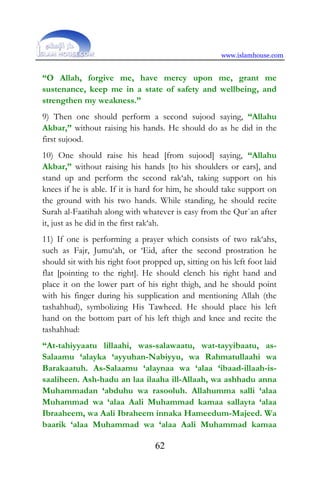 www.islamhouse.com
62
“O Allah, forgive me, have mercy upon me, grant me
sustenance, keep me in a state of safety and wellbeing, and
strengthen my weakness.”
9) Then one should perform a second sujood saying, “Allahu
Akbar,” without raising his hands. He should do as he did in the
first sujood.
10) One should raise his head [from sujood] saying, “Allahu
Akbar,” without raising his hands [to his shoulders or ears], and
stand up and perform the second rak‘ah, taking support on his
knees if he is able. If it is hard for him, he should take support on
the ground with his two hands. While standing, he should recite
Surah al-Faatihah along with whatever is easy from the Qur`an after
it, just as he did in the first rak‘ah.
11) If one is performing a prayer which consists of two rak‘ahs,
such as Fajr, Jumu‘ah, or ‘Eid, after the second prostration he
should sit with his right foot propped up, sitting on his left foot laid
flat [pointing to the right]. He should clench his right hand and
place it on the lower part of his right thigh, and he should point
with his finger during his supplication and mentioning Allah (the
tashahhud), symbolizing His Tawheed. He should place his left
hand on the bottom part of his left thigh and knee and recite the
tashahhud:
“At-tahiyyaatu lillaahi, was-salawaatu, wat-tayyibaatu, as-
Salaamu ‘alayka ‘ayyuhan-Nabiyyu, wa Rahmatullaahi wa
Barakaatuh. As-Salaamu ‘alaynaa wa ‘alaa ‘ibaad-illaah-is-
saaliheen. Ash-hadu an laa ilaaha ill-Allaah, wa ashhadu anna
Muhammadan ‘abduhu wa rasooluh. Allahumma salli ‘alaa
Muhammad wa ‘alaa Aali Muhammad kamaa sallayta ‘alaa
Ibraaheem, wa Aali Ibraheem innaka Hameedum-Majeed. Wa
baarik ‘alaa Muhammad wa ‘alaa Aali Muhammad kamaa
 
