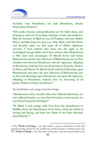 www.islamhouse.com
63
baarakta ‘alaa Ibraaheem, wa Aali Ibraaheem, innaka
Hameedum-Mujeeb.”
“All words of praise and glorification are for Allah alone, and
all prayers and acts of worship, and pure words and attributes.
May the Security of Allah be you, O Prophet, and may Allah’s
Mercy and Blessings be upon you. May Allah send His Peace
and Security upon us, and upon all of Allah’s righteous
servants. I bear witness that none has the right to be
worshipped except Allah, and I bear witness that Muhammad
is His slave and messenger. O Allaah! Extol and honor
Muhammad and the true followers of Muhammad, just as You
extolled and honored Ibraaheem and the righteous offspring
of Ibraaheem. Indeed, You are deserving of all praise, Perfect
in Glory and Honor. O Allaah! Send continual blessings upon
Muhammad and upon the true followers of Muhammad, just
as You sent blessings upon Ibraaheem and upon the righteous
offspring of Ibraaheem. Indeed, You are deserving of all
praise, Perfect in Glory and Honor.”
He should then seek refuge from four things:
“Allaahumma innee a‘oodhu bika min ‘adhaabi jahannam, wa
min ‘adhaab-il-qabr, wa min fitnat il-mahyaa wal-mamaat, wa
min fitnat il-maseeh id-Dajjaal.”
“O Allah! I seek refuge with You from the punishment of
Hellfire, from the Punishment of the Grave, from the Trials of
Living and Dying, and from the Trials of the False Messiah
(Anti-Christ).”42
42 The ‘Trials of Living…’ are that which a person encounters in life with
regard to being enticed by the worldly life and the desires to which it gives rise.
The ‘Trials of dying…’ are the trials of the grave, and the questioning by the
 