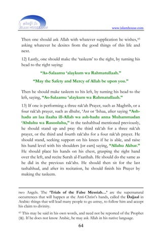 www.islamhouse.com
64
Then one should ask Allah with whatever supplication he wishes,43
asking whatever he desires from the good things of this life and
next.
12) Lastly, one should make the ‘tasleem’ to the right, by turning his
head to the right saying:
“As-Salaamu ‘alaykum wa Rahmatullaah.”
“May the Safety and Mercy of Allah be upon you.”
Then he should make tasleem to his left, by turning his head to the
left, saying, “As-Salaamu ‘alaykum wa Rahmatullaah.”
13) If one is performing a three rak‘ah Prayer, such as Maghrib, or a
four rak‘ah prayer, such as dhuhr, ‘Asr or ‘Ishaa, after saying “Ash-
hadu an laa ilaaha ill-Allah wa ash-hadu anna Muhammadan
‘Abduhu wa Rasooluhu,” in the tashahhud mentioned previously,
he should stand up and pray the third rak‘ah for a three rak‘ah
prayer, or the third and fourth rak‘ahs for a four rak‘ah prayer. He
should stand, seeking support on his knees if he is able, and raise
his hand level with his shoulders [or ears] saying, “Allahu Akbar.”
He should place his hands on his chest, grasping the right hand
over the left, and recite Surah al-Faatihah. He should do the same as
he did in the previous rak‘ahs. He should then sit for the last
tashahhud, and after its recitation, he should finish his Prayer by
making the tasleem.
two Angels. The ‘Trials of the False Messiah…’ are the supernatural
occurrences that will happen at the Anti-Christ’s hands, called the Dajjaal in
Arabic: things that will lead many people to go astray, to follow him and accept
his claim to divinity.
43 This may be said in his own words, and need not be reported of the Prophet
(). If he does not know Arabic, he may ask Allah in his native language.
 