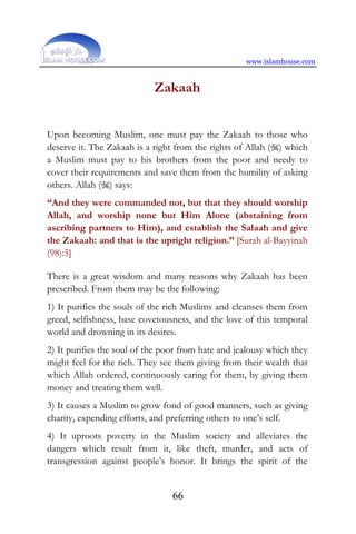 www.islamhouse.com
66
Zakaah
Upon becoming Muslim, one must pay the Zakaah to those who
deserve it. The Zakaah is a right from the rights of Allah () which
a Muslim must pay to his brothers from the poor and needy to
cover their requirements and save them from the humility of asking
others. Allah () says:
“And they were commanded not, but that they should worship
Allah, and worship none but Him Alone (abstaining from
ascribing partners to Him), and establish the Salaah and give
the Zakaah: and that is the upright religion.” [Surah al-Bayyinah
(98):5]
There is a great wisdom and many reasons why Zakaah has been
prescribed. From them may be the following:
1) It purifies the souls of the rich Muslims and cleanses them from
greed, selfishness, base covetousness, and the love of this temporal
world and drowning in its desires.
2) It purifies the soul of the poor from hate and jealousy which they
might feel for the rich. They see them giving from their wealth that
which Allah ordered, continuously caring for them, by giving them
money and treating them well.
3) It causes a Muslim to grow fond of good manners, such as giving
charity, expending efforts, and preferring others to one’s self.
4) It uproots poverty in the Muslim society and alleviates the
dangers which result from it, like theft, murder, and acts of
transgression against people’s honor. It brings the spirit of the
 