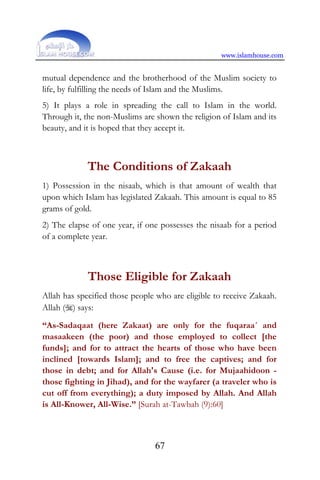 www.islamhouse.com
67
mutual dependence and the brotherhood of the Muslim society to
life, by fulfilling the needs of Islam and the Muslims.
5) It plays a role in spreading the call to Islam in the world.
Through it, the non-Muslims are shown the religion of Islam and its
beauty, and it is hoped that they accept it.
The Conditions of Zakaah
1) Possession in the nisaab, which is that amount of wealth that
upon which Islam has legislated Zakaah. This amount is equal to 85
grams of gold.
2) The elapse of one year, if one possesses the nisaab for a period
of a complete year.
Those Eligible for Zakaah
Allah has specified those people who are eligible to receive Zakaah.
Allah () says:
“As-Sadaqaat (here Zakaat) are only for the fuqaraa´ and
masaakeen (the poor) and those employed to collect [the
funds]; and for to attract the hearts of those who have been
inclined [towards Islam]; and to free the captives; and for
those in debt; and for Allah's Cause (i.e. for Mujaahidoon -
those fighting in Jihad), and for the wayfarer (a traveler who is
cut off from everything); a duty imposed by Allah. And Allah
is All-Knower, All-Wise.” [Surah at-Tawbah (9):60]
 