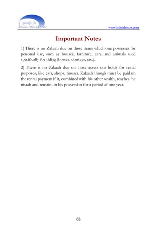 www.islamhouse.com
68
Important Notes
1) There is no Zakaah due on those items which one possesses for
personal use, such as houses, furniture, cars, and animals used
specifically for riding (horses, donkeys, etc.).
2) There is no Zakaah due on those assets one holds for rental
purposes, like cars, shops, houses. Zakaah though must be paid on
the rental payment if it, combined with his other wealth, reaches the
nisaab and remains in his possession for a period of one year.
 