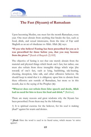 www.islamhouse.com
69
The Fast (Siyaam) of Ramadaan
Upon becoming Muslim, one must fast the month Ramadaan, every
year. One must abstain from anything that breaks the fast, such as
food, drink, and sexual intercourse, from the time of Fajr until
Maghrib as an act of obedience to Allah. Allah () says:
“O you who believe! Fasting has been prescribed for you as it
was prescribed for those before you, that you may become
from the pious.” [Surah al-Baqarah (2):183]
The objective of fasting is not that one merely abstain from the
material and physical things which break one’s fast, but rather, one
must also refrain from those intangible things which wipe [the
reward] of one’s fast, such as lying, backbiting, tale-bearing,
cheating, deception, false talk, and other offensive behavior. He
should keep in mind that it is obligatory upon him to abstain from
these offensive acts outside of Ramadaan, but more so in this
month, due to the saying of the Prophet ():
“Whoever does not refrain from false speech and deeds, Allah
had no need for him to leave his food and drink.” (Bukhari)
There are many reasons and great wisdoms why the Siyaam has
been prescribed. From them may be the following:
1) It is spiritual exercise for the believer, for his soul is making
jihad45 against his wants and desires.
45 Jihad: Here the word is used in its literal sense, which means ‘to strive
against’.
 