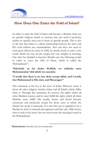 www.islamhouse.com
7
How Does One Enter the Fold of Islam?
In order to enter the fold of Islam and become a Muslim, there are
no specific religious rituals or customs that one need to perform,
neither in specific areas nor in front of specific people. This is due
to the fact that Islam is a direct relationship between the slave and
His Lord without any intermediaries. Also one does not need to
exert great efforts [to enter its fold], he merely needs to utter a few
words which are easy on the tongue but very weighty in meaning.
One who has decided to become Muslim says the following words
in order to enter the fold of Islam, which is called the
‘Shahaadataan’3:
“Ash-hadu an laa ilaaha ill-Allah, wa ashhadu anna
Muhammadan ‘abd-ullahi wa rasooluh.
“I testify that there is no true deity except Allah, and I testify
that Muhammad is His slave and Messenger.”
This statement is the key to the door of Islam. Whoever utters it
shuns all other religions besides Islam and all beliefs which differ
from it. Through this statement, he receives the rights which all
other Muslims receive, and he must fulfill the rights which all other
Muslims must fulfill. His wealth, honor and blood become
consecrate and protected, except for those cases in which the
Islamic law needs to intercede. It is true that one is regarded to be a
Muslim by what is outward and apparent and that only Allah knows
what is truly in his heart, but one must know the meanings found in
the Shahaadataan.
3 Shahaadatan: Literally, the two testimonies.
 