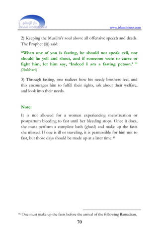 www.islamhouse.com
70
2) Keeping the Muslim’s soul above all offensive speech and deeds.
The Prophet () said:
“When one of you is fasting, he should not speak evil, nor
should he yell and shout, and if someone were to curse or
fight him, let him say, ‘Indeed I am a fasting person.’ ”
(Bukhari)
3) Through fasting, one realizes how his needy brothers feel, and
this encourages him to fulfill their rights, ask about their welfare,
and look into their needs.
Note:
It is not allowed for a women experiencing menstruation or
postpartum bleeding to fast until her bleeding stops. Once it does,
she must perform a complete bath (ghusl) and make up the fasts
she missed. If one is ill or traveling, it is permissible for him not to
fast, but those days should be made up at a later time.P45F
46
46 One must make up the fasts before the arrival of the following Ramadaan.
 