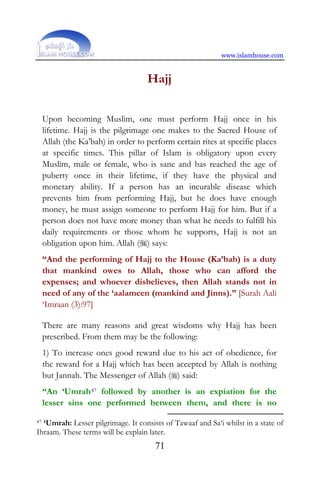 www.islamhouse.com
71
Hajj
Upon becoming Muslim, one must perform Hajj once in his
lifetime. Hajj is the pilgrimage one makes to the Sacred House of
Allah (the Ka’bah) in order to perform certain rites at specific places
at specific times. This pillar of Islam is obligatory upon every
Muslim, male or female, who is sane and has reached the age of
puberty once in their lifetime, if they have the physical and
monetary ability. If a person has an incurable disease which
prevents him from performing Hajj, but he does have enough
money, he must assign someone to perform Hajj for him. But if a
person does not have more money than what he needs to fulfill his
daily requirements or those whom he supports, Hajj is not an
obligation upon him. Allah () says:
“And the performing of Hajj to the House (Ka’bah) is a duty
that mankind owes to Allah, those who can afford the
expenses; and whoever disbelieves, then Allah stands not in
need of any of the ‘aalameen (mankind and Jinns).” [Surah Aali
‘Imraan (3):97]
There are many reasons and great wisdoms why Hajj has been
prescribed. From them may be the following:
1) To increase ones good reward due to his act of obedience, for
the reward for a Hajj which has been accepted by Allah is nothing
but Jannah. The Messenger of Allah () said:
“An ‘Umrah47 followed by another is an expiation for the
lesser sins one performed between them, and there is no
47 ‘Umrah: Lesser pilgrimage. It consists of Tawaaf and Sa‘i whilst in a state of
Ihraam. These terms will be explain later.
 