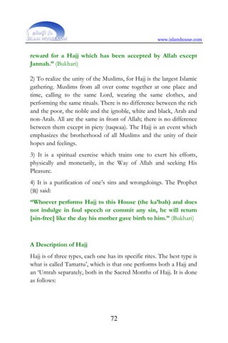 www.islamhouse.com
72
reward for a Hajj which has been accepted by Allah except
Jannah.” (Bukhari)
2) To realize the unity of the Muslims, for Hajj is the largest Islamic
gathering. Muslims from all over come together at one place and
time, calling to the same Lord, wearing the same clothes, and
performing the same rituals. There is no difference between the rich
and the poor, the noble and the ignoble, white and black, Arab and
non-Arab. All are the same in front of Allah; there is no difference
between them except in piety (taqwaa). The Hajj is an event which
emphasizes the brotherhood of all Muslims and the unity of their
hopes and feelings.
3) It is a spiritual exercise which trains one to exert his efforts,
physically and monetarily, in the Way of Allah and seeking His
Pleasure.
4) It is a purification of one’s sins and wrongdoings. The Prophet
() said:
“Whoever performs Hajj to this House (the ka’bah) and does
not indulge in foul speech or commit any sin, he will return
[sin-free] like the day his mother gave birth to him.” (Bukhari)
A Description of Hajj
Hajj is of three types, each one has its specific rites. The best type is
what is called Tamattu’, which is that one performs both a Hajj and
an ‘Umrah separately, both in the Sacred Months of Hajj. It is done
as follows:
 