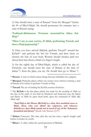 www.islamhouse.com
73
1) One should enter a state of Ihraam48 from the Meeqaat49 before
the 8th of Dhu’l-Hijjah. He should pronounce his entrance into a
state of Ihraam saying:
“Labbayk-Allahumma ‘Umratan mutamitti’an bihaa ilal-
Hajj.”
“Here I am at your service, O Allah, performing ‘Umrah and
then a Hajj [separately].”
2) Once you have arrived Makkah, perform Tawaaf50 around the
Ka’bah51 and perform the Sa‘i for ‘Umrah, and then shave or
shorten the hair of your head. Women should shorten [and not
shave] their hair about a third of a finger’s length.
3) On the eighth day of Dhul-Hijjah, which is called the day of
Tarwiyah, one should enter the state of Ihraam at the time of
duhaa´52, from the place you are. He should then go to Minaa´53,
48 Ihraam: A state in which certain things become forbidden for a pilgrim.
49 Meeqaat: Particular places which one cannot cross without entering a state
of Ihraam if he wishes to perform ‘Umrah or Hajj.
50 Tawaaf: The act of circling the Ka’bah counter-clockwise.
51 The Ka’bah is the first place which was made for the worship of Allah on
the face of the earth. It was built by Ibraheem and Ismaa‘eel, may the Safety
and Mercy of Allah be upon them both, upon the command of Allah ().
Allah said:
“And Hajj to the House (Ka’bah) is a duty that mankind owes to
Allah, those who can afford the expenses; and whoever
disbelieves, then Allah stands not in need of any of the ‘Aalameen
(mankind and jinns).” [Surah Aali ‘Imraan (3):97]
52 Duhaa: Forenoon. The time after the sun has risen a spear’s length until
before it reaches its zenith.
53 Minaa´: A valley within the sacred precincts of Makkah.
 