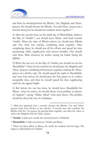 www.islamhouse.com
74
and there he should perform the Dhuhr, ‘Asr, Maghrib, and ‘Ishaa´
prayers. He should shorten the Dhuhr, ‘Asr and ‘Ishaa´ prayers [as a
traveler does], but he should not combine them together.P53F
54
4) After the sun has risen on the ninth day of Dhul-Hijjah, which is
the Day of ‘ArafahP54F
55P, one should leave Minaa´ and head towards
‘Arafah. When the time of Dhuhr arrives, he should pray Dhuhr
and ‘Asr, both two rak‘ahs, combining them together. After
completing them, he should put all his efforts and spend his time
mentioning Allah, supplication with sincere humility. One should
seek from Allah whatever he wishes raising his hands facing the
Qiblah.
5) When the sun sets on the Day of ‘Arafah, one should set out for
MuzdalifahP55F
56P. Once he has reached, he should pray the Maghrib and
‘Ishaa´ prayers, combining both prayers together, making the ‘Ishaa´
prayer two rak‘ahs only. He should spend the night in Muzdalifah,
and once Fajr arrives, he should pray the Fajr prayer in its earliest
acceptable time, and then he should spend his time supplicating
until the sky appear bright.
6) But before the sun has risen, he should leave Muzdalifah for
Minaa´. Once he arrives, he should throw seven pebbles at Jamrat-
ul-’AqabahP56F
57P, saying “Allahu Akbar” with each throw. The pebbles
should be about the size of a chickpea.
54 Allah has legislated that a traveler shorten the Dhuhr, ‘Asr and ‘Ishaa´
prayers from four rak‘ahs to two rak‘ahs. A traveler may also combine the
Dhuhr with the ‘Asr prayer, by praying them together, one after the other, as
well as the Maghrib with the ‘Ishaa´ prayer.
55 ‘Arafah: A plain just outside the sacred precincts of Makkah.
56 Muzdalifah: A hilly area between ‘Arafah and Minaa´.
57 There are three pillars in Minaa, the small, the medium and the large. The
largest is called Jamrat-ul-‘Aqabah.
 
