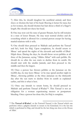 www.islamhouse.com
75
7) After this, he should slaughter his sacrificial animal, and then
shave or shorten the hair of his head. Shaving is better for men, but
as for women, she should shorten her hair about a third of a finger’s
length. She should not shave her head.
8) One may now exit his state of greater Ihraam, but he still remains
in a state of lesser Ihraam. He may wear normal clothes and do
everything which is allowed for a normal person except for having
marital relations with is wife.
9) One should then proceed to Makkah and perform the Tawaaf
and Sa‘i, both for Hajj. Upon completion, he should return to
Minaa´ and spend the nights of the eleventh and twelfth of Dhul-
Hijjah there. During the days, he should throw seven pebbles at all
three of the Jamaraat, saying “Allahu Akbar” with each pebble. He
should do so after the sun starts to decline from its zenith. He
should start with the smaller Jamrah, and then proceed to the
middle and then the largest.
10) Once a person has thrown pebbles at the Jamaraat on the
twelfth day, he may leave Minaa´ or he may spend another night in
Minaa´, throwing pebbles at the three Jamaraat on the thirteenth
day after the sun starts to decline from its zenith as explained
earlier, and this is what is best.
11) Once one intends to return home, he should proceed to
Makkah and perform Tawaaf al-Wadaa’58. This Tawaaf is not an
obligation for a woman experiencing menses or postpartum
bleeding. Once a person has done this, his Hajj is complete.
58 The Tawaaf al-Wadaa’, or the Farewell Tawaaf, is the Tawaaf which one
performs when a pilgrim intends to return to his homeland. It is the last rite
which is perfomed in Hajj, and should be the last thing one does at the House
of Allah.
 