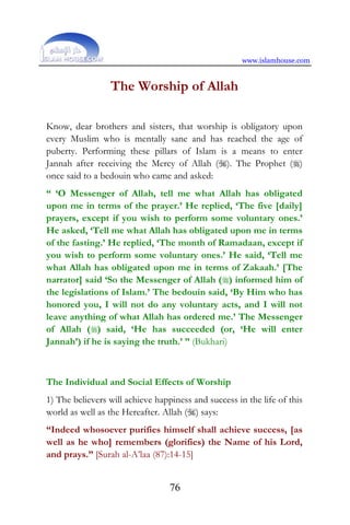 www.islamhouse.com
76
The Worship of Allah
Know, dear brothers and sisters, that worship is obligatory upon
every Muslim who is mentally sane and has reached the age of
puberty. Performing these pillars of Islam is a means to enter
Jannah after receiving the Mercy of Allah (). The Prophet ()
once said to a bedouin who came and asked:
“ ‘O Messenger of Allah, tell me what Allah has obligated
upon me in terms of the prayer.’ He replied, ‘The five [daily]
prayers, except if you wish to perform some voluntary ones.’
He asked, ‘Tell me what Allah has obligated upon me in terms
of the fasting.’ He replied, ‘The month of Ramadaan, except if
you wish to perform some voluntary ones.’ He said, ‘Tell me
what Allah has obligated upon me in terms of Zakaah.’ [The
narrator] said ‘So the Messenger of Allah () informed him of
the legislations of Islam.’ The bedouin said, ‘By Him who has
honored you, I will not do any voluntary acts, and I will not
leave anything of what Allah has ordered me.’ The Messenger
of Allah () said, ‘He has succeeded (or, ‘He will enter
Jannah’) if he is saying the truth.’ ” (Bukhari)
The Individual and Social Effects of Worship
1) The believers will achieve happiness and success in the life of this
world as well as the Hereafter. Allah () says:
“Indeed whosoever purifies himself shall achieve success, [as
well as he who] remembers (glorifies) the Name of his Lord,
and prays.” [Surah al-A’laa (87):14-15]
 