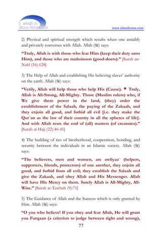 www.islamhouse.com
77
2) Physical and spiritual strength which results when one amiably
and privately converses with Allah. Allah () says:
“Truly, Allah is with those who fear Him (keep their duty unto
Him), and those who are muhsinoon (good-doers).” [Surah an-
Nahl (16):128]
3) The Help of Allah and establishing His believing slaves’ authority
on the earth. Allah () says:
“Verily, Allah will help those who help His (Cause). * Truly,
Allah is All-Strong, All-Mighty. Those (Muslim rulers) who, if
We give them power in the land, (they) order the
establishment of the Salaah, the paying of the Zakaah, and
they enjoin all good, and forbid all evil [i.e. they make the
Qur`an as the law of their country in all the spheres of life].
And with Allah rests the end of (all) matters (of creatures).”
[Surah al-Hajj (22):40-41]
4) The building of ties of brotherhood, cooperation, bonding, and
security between the individuals in an Islamic society. Allah ()
says:
“The believers, men and women, are awliyaa´ (helpers,
supporters, friends, protectors) of one another, they enjoin all
good, and forbid from all evil; they establish the Salaah and
give the Zakaah, and obey Allah and His Messenger. Allah
will have His Mercy on them. Surely Allah is All-Mighty, All-
Wise.” [Surah at-Tawbah (9):71]
5) The Guidance of Allah and the Success which is only granted by
Him. Allah () says:
“O you who believe! If you obey and fear Allah, He will grant
you Furqaan (a criterion to judge between right and wrong),
 
