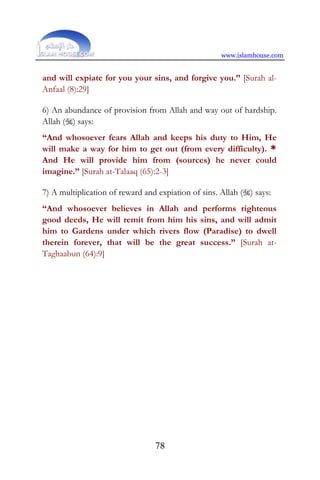 www.islamhouse.com
78
and will expiate for you your sins, and forgive you.” [Surah al-
Anfaal (8):29]
6) An abundance of provision from Allah and way out of hardship.
Allah () says:
“And whosoever fears Allah and keeps his duty to Him, He
will make a way for him to get out (from every difficulty). *
And He will provide him from (sources) he never could
imagine.” [Surah at-Talaaq (65):2-3]
7) A multiplication of reward and expiation of sins. Allah () says:
“And whosoever believes in Allah and performs righteous
good deeds, He will remit from him his sins, and will admit
him to Gardens under which rivers flow (Paradise) to dwell
therein forever, that will be the great success.” [Surah at-
Taghaabun (64):9]
 