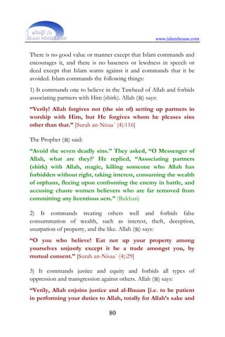 www.islamhouse.com
80
There is no good value or manner except that Islam commands and
encourages it, and there is no baseness or lewdness in speech or
deed except that Islam warns against it and commands that it be
avoided. Islam commands the following things:
1) It commands one to believe in the Tawheed of Allah and forbids
associating partners with Him (shirk). Allah () says:
“Verily! Allah forgives not (the sin of) setting up partners in
worship with Him, but He forgives whom he pleases sins
other than that.” [Surah an-Nisaa´ (4):116]
The Prophet () said:
“Avoid the seven deadly sins.” They asked, “O Messenger of
Allah, what are they?’ He replied, “Associating partners
(shirk) with Allah, magic, killing someone who Allah has
forbidden without right, taking interest, consuming the wealth
of orphans, fleeing upon confronting the enemy in battle, and
accusing chaste women believers who are far removed from
committing any licentious acts.” (Bukhari)
2) It commands treating others well and forbids false
consummation of wealth, such as interest, theft, deception,
usurpation of property, and the like. Allah () says:
“O you who believe! Eat not up your property among
yourselves unjustly except it be a trade amongst you, by
mutual consent.” [Surah an-Nisaa´ (4):29]
3) It commands justice and equity and forbids all types of
oppression and transgression against others. Allah () says:
“Verily, Allah enjoins justice and al-Ihsaan [i.e. to be patient
in performing your duties to Allah, totally for Allah’s sake and
 