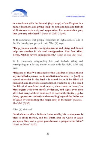 www.islamhouse.com
81
in accordance with the Sunnah (legal ways) of the Prophet in a
perfect manner], and giving (help) to kith and kin; and forbids
all licentious acts, evil, and oppression, He admonishes you,
that you may take heed.” [Surah an-Nahl (16):90]
4) It commands that people cooperate in righteousness, and it
forbids that they cooperate in evil. Allah () says:
“Help you one another in righteousness and piety; and do not
help one another in sin and transgression. And fear Allah.
Verily, Allah is Severe in punishment.” [Surah al-Maa`idah (5):2]
5) It commands safeguarding life, and forbids killing and
participating in it by any means, except with due right. Allah ()
says:
“Because of that We ordained for the Children of Israel that if
anyone killed a person not in retaliation of murder, or (and) to
spread mischief in the land - it would be as if he killed all
mankind, and if anyone saved a life, it would be as if he saved
the life of all mankind. And indeed, there came to them Our
Messengers with clear proofs, evidences, and signs, even then
after that many of them continued to exceed the limits (e.g. by
doing oppression unjustly and exceeding beyond the limits set
by Allah by committing the major sins) in the land!” [Surah al-
Maa`idah (5):32]
Allah () also said:
“And whoever kills a believer intentionally, his recompense is
Hell to abide therein, and the Wrath and the Curse of Allah
are upon him, and a great punishment is prepared for him.”
[Surah an-Nisaa´ (4):93]
 