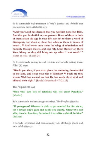 www.islamhouse.com
82
6) It commands well-treatment of one’s parents and forbids that
one disobey them. Allah () says:
“And your Lord has decreed that you worship none but Him.
And that you be dutiful to your parents. If one of them or both
of them attain old age in your life, say not to them a word of
disrespect, nor shout at them but address them in terms of
honor . * And lower unto them the wing of submission and
humility through mercy, and say: ‘My Lord! Bestow on them
Your Mercy as they did bring me up when I was small.’ ”
[Surah al-Israa´ (17):23-24]
7) It commands joining ties of relation and forbids cutting them.
Allah () says:
“Would you then, if you were given the authority, do mischief
in the land, and sever your ties of kinship? * Such are they
whom Allah has cursed, so that He has made them deaf and
blinded their sight.” [Surah Muhammad (47):22-23]
The Prophet () said:
“One who cuts ties of relations will not enter Paradise.”
(Muslim)
8) It commands and encourages marriage. The Prophet () said:
“O youngsters! Whoever is able to get married let him do so,
for it lowers one’s gaze and keeps one chaste. Whoever is not
able, then let him fast, for indeed it acts like a shield for him.”
(Bukhari)
It forbids fornication and homosexuality and all things which lead
to it. Allah () says:
 