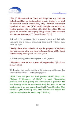 www.islamhouse.com
83
“Say (O Muhammad ): ‘(But) the things that my Lord has
indeed forbidden are the fawaahish (great evil sins, every kind
of unlawful sexual intercourse, etc.) whether committed
openly or secretly, sins (of all kinds), unrighteous oppression,
joining partners (in worship) with Allah for which He has
given no authority, and saying things about Allah of which
you have no knowledge.’ ” [Surah al-A’raaf (7):33]
9) It orders the protection of the wealth of orphans and their well-
treatment, and it forbids consuming their wealth without right.
Allah () says:
“Verily, those who unjustly eat up the property of orphans,
they eat up only a fire into their bellies, and they will be burnt
in the blazing Fire!” [Surah an-Nisaa´ (4):10]
It forbids grieving and ill-treating them. Allah () says:
“Therefore, treat not the orphan with oppression.” [Surah ad-
Duhaa´ (93):9]
10) It orders that one be truthful in his testimony and forbids that
one bear false witness. The Prophet () said:
“Shall I not tell you the three greatest sins?” They said.
“Indeed O Messenger of Allah.” He said, “Associating
partners with Allah (shirk) and ill-treatment of parents.” He
was leaning [while he mentioned that], but then he sat up
straight (as if he was alarmed) and said, “..and bearing false
witness.” [The narrator] said, “He continued to repeat this
until we wished that he would stop.” (Bukhari)
 