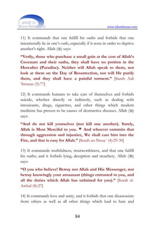 www.islamhouse.com
84
11) It commands that one fulfill his oaths and forbids that one
intentionally lie in one’s oath, especially if it were in order to deprive
another’s right. Allah () says:
“Verily, those who purchase a small gain at the cost of Allah’s
Covenant and their oaths, they shall have no portion in the
Hereafter (Paradise). Neither will Allah speak to them, nor
look at them on the Day of Resurrection, nor will He purify
them, and they shall have a painful torment.” [Surah Aali
‘Imraan (3):77]
12) It commands humans to take care of themselves and forbids
suicide, whether directly or indirectly, such as dealing with
intoxicants, drugs, cigarettes, and other things which modern
medicine has proven to be causes of destructive diseases. Allah ()
says:
“And do not kill yourselves (nor kill one another). Surely,
Allah is Most Merciful to you. * And whoever commits that
through aggression and injustice, We shall cast him into the
Fire, and that is easy for Allah.” [Surah an-Nisaa´ (4):29-30]
13) It commands truthfulness, trustworthiness, and that one fulfill
his oaths; and it forbids lying, deception and treachery. Allah ()
says:
“O you who believe! Betray not Allah and His Messenger, nor
betray knowingly your amaanaat (things entrusted to you, and
all the duties which Allah has ordained for you).” [Surah al-
Anfaal (8):27]
14) It commands love and unity, and it forbids that one disassociate
from others as well as all other things which lead to hate and
 