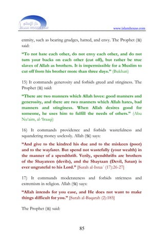 www.islamhouse.com
85
enmity, such as bearing grudges, hatred, and envy. The Prophet ()
said:
“To not hate each other, do not envy each other, and do not
turn your backs on each other (cut off), but rather be true
slaves of Allah as brothers. It is impermissible for a Muslim to
cut off from his brother more than three days.” (Bukhari)
15) It commands generosity and forbids greed and stinginess. The
Prophet () said:
“There are two manners which Allah loves: good manners and
generosity, and there are two manners which Allah hates, bad
manners and stinginess. When Allah desires good for
someone, he uses him to fulfill the needs of others.” (Abu
Nu‘aim, al-‘Iraaqi)
16) It commands providence and forbids wastefulness and
squandering money uselessly. Allah () says:
“And give to the kindred his due and to the miskeen (poor)
and to the wayfarer. But spend not wastefully (your wealth) in
the manner of a spendthrift. Verily, spendthrifts are brothers
of the Shayateen (devils), and the Shaytaan (Devil, Satan) is
ever ungrateful to his Lord.” [Surah al-Israa´ (17):26-27]
17) It commands moderateness and forbids strictness and
extremism in religion. Allah () says:
“Allah intends for you ease, and He does not want to make
things difficult for you.” [Surah al-Baqarah (2):185]
The Prophet () said:
 