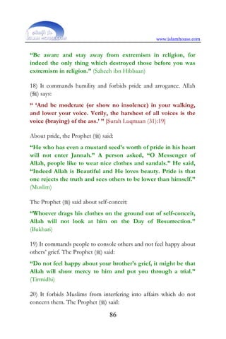 www.islamhouse.com
86
“Be aware and stay away from extremism in religion, for
indeed the only thing which destroyed those before you was
extremism in religion.” (Saheeh ibn Hibbaan)
18) It commands humility and forbids pride and arrogance. Allah
() says:
“ ‘And be moderate (or show no insolence) in your walking,
and lower your voice. Verily, the harshest of all voices is the
voice (braying) of the ass.’ ” [Surah Luqmaan (31):19]
About pride, the Prophet () said:
“He who has even a mustard seed’s worth of pride in his heart
will not enter Jannah.” A person asked, “O Messenger of
Allah, people like to wear nice clothes and sandals.” He said,
“Indeed Allah is Beautiful and He loves beauty. Pride is that
one rejects the truth and sees others to be lower than himself.”
(Muslim)
The Prophet () said about self-conceit:
“Whoever drags his clothes on the ground out of self-conceit,
Allah will not look at him on the Day of Resurrection.”
(Bukhari)
19) It commands people to console others and not feel happy about
others’ grief. The Prophet () said:
“Do not feel happy about your brother’s grief, it might be that
Allah will show mercy to him and put you through a trial.”
(Tirmidhi)
20) It forbids Muslims from interfering into affairs which do not
concern them. The Prophet () said:
 
