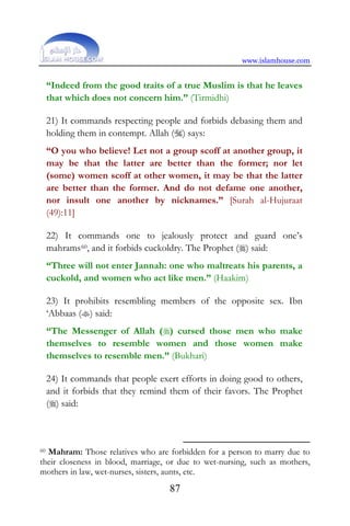www.islamhouse.com
87
“Indeed from the good traits of a true Muslim is that he leaves
that which does not concern him.” (Tirmidhi)
21) It commands respecting people and forbids debasing them and
holding them in contempt. Allah () says:
“O you who believe! Let not a group scoff at another group, it
may be that the latter are better than the former; nor let
(some) women scoff at other women, it may be that the latter
are better than the former. And do not defame one another,
nor insult one another by nicknames.” [Surah al-Hujuraat
(49):11]
22) It commands one to jealously protect and guard one’s
mahrams60, and it forbids cuckoldry. The Prophet () said:
“Three will not enter Jannah: one who maltreats his parents, a
cuckold, and women who act like men.” (Haakim)
23) It prohibits resembling members of the opposite sex. Ibn
‘Abbaas () said:
“The Messenger of Allah () cursed those men who make
themselves to resemble women and those women make
themselves to resemble men.” (Bukhari)
24) It commands that people exert efforts in doing good to others,
and it forbids that they remind them of their favors. The Prophet
() said:
60 Mahram: Those relatives who are forbidden for a person to marry due to
their closeness in blood, marriage, or due to wet-nursing, such as mothers,
mothers in law, wet-nurses, sisters, aunts, etc.
 