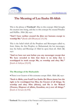 www.islamhouse.com
9
The Meaning of Laa Ilaaha Ill-Allah
This is the phrase of Tawheed4. Due to this concept Allah brought
the creation into being, and due to this concept He created Paradise
and Hellfire. Allah () says:
“And I have neither created the Jinn nor humans except to
worship Me.” [Surah adh-Dhaariyaat (51):56]
This is the belief which all the Prophets and Messengers called to,
from Adam, the first Prophet, to Muhammad, the last messenger,
may the Safety and Blessings of Allah be upon them all. Allah ()
says:
“And we have not sent before you any messenger except that
We have revealed to him that there is no deity that is
worshipped in truth except Me, so worship and obey Me.”
[Surah al-Anbiyaa (10):25]
The Meanings of the Shahaadah:
• There is no Creator of this existence except Allah. Allah () says:
“Such is Allah, your Lord! Laa ilaaha illa Huwa (none has the
right to be worshipped but He), the Creator of all things. So
worship and obey Him (Alone), and He is the Wakeel
(Trustee, Disposer of affairs, Guardian, etc.) over all things.”
[Surah al-An‘aam (6):102]
4 Tawheed: The concept of the Oneness and Uniqueness of Allah.
 
