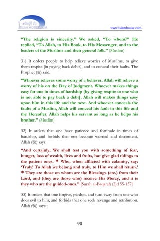 www.islamhouse.com
90
“The religion is sincerity.” We asked, “To whom?” He
replied, “To Allah, to His Book, to His Messenger, and to the
leaders of the Muslims and their general folk.” (Muslim)
31) It orders people to help relieve worries of Muslims, to give
them respite [in paying back debts], and to conceal their faults. The
Prophet () said:
“Whoever relieves some worry of a believer, Allah will relieve a
worry of his on the Day of Judgment. Whoever makes things
easy for one in times of hardship [by giving respite to one who
is not able to pay back a debt], Allah will makes things easy
upon him in this life and the next. And whoever conceals the
faults of a Muslim, Allah will conceal his fault in this life and
the Hereafter. Allah helps his servant as long as he helps his
brother.” (Muslim)
32) It orders that one have patience and fortitude in times of
hardship, and forbids that one become worried and discontent.
Allah () says:
“And certainly, We shall test you with something of fear,
hunger, loss of wealth, lives and fruits, but give glad tidings to
the patient ones. * Who, when afflicted with calamity, say:
‘Truly! To Allah we belong and truly, to Him we shall return.’
* They are those on whom are the Blessings (etc.) from their
Lord, and (they are those who) receive His Mercy, and it is
they who are the guided-ones.” [Surah al-Baqarah (2):155-157]
33) It orders that one forgive, pardon, and turn away from one who
does evil to him, and forbids that one seek revenge and retribution.
Allah () says:
 