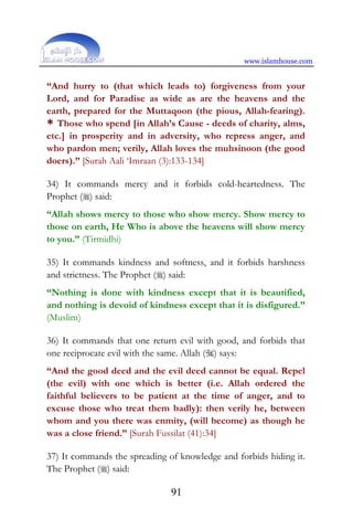 www.islamhouse.com
91
“And hurry to (that which leads to) forgiveness from your
Lord, and for Paradise as wide as are the heavens and the
earth, prepared for the Muttaqoon (the pious, Allah-fearing).
* Those who spend [in Allah’s Cause - deeds of charity, alms,
etc.] in prosperity and in adversity, who repress anger, and
who pardon men; verily, Allah loves the muhsinoon (the good
doers).” [Surah Aali ‘Imraan (3):133-134]
34) It commands mercy and it forbids cold-heartedness. The
Prophet () said:
“Allah shows mercy to those who show mercy. Show mercy to
those on earth, He Who is above the heavens will show mercy
to you.” (Tirmidhi)
35) It commands kindness and softness, and it forbids harshness
and strictness. The Prophet () said:
“Nothing is done with kindness except that it is beautified,
and nothing is devoid of kindness except that it is disfigured.”
(Muslim)
36) It commands that one return evil with good, and forbids that
one reciprocate evil with the same. Allah () says:
“And the good deed and the evil deed cannot be equal. Repel
(the evil) with one which is better (i.e. Allah ordered the
faithful believers to be patient at the time of anger, and to
excuse those who treat them badly): then verily he, between
whom and you there was enmity, (will become) as though he
was a close friend.” [Surah Fussilat (41):34]
37) It commands the spreading of knowledge and forbids hiding it.
The Prophet () said:
 