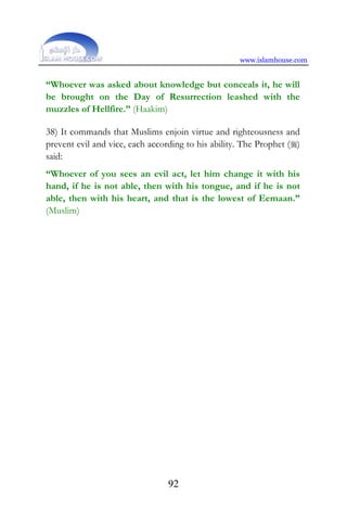 www.islamhouse.com
92
“Whoever was asked about knowledge but conceals it, he will
be brought on the Day of Resurrection leashed with the
muzzles of Hellfire.” (Haakim)
38) It commands that Muslims enjoin virtue and righteousness and
prevent evil and vice, each according to his ability. The Prophet ()
said:
“Whoever of you sees an evil act, let him change it with his
hand, if he is not able, then with his tongue, and if he is not
able, then with his heart, and that is the lowest of Eemaan.”
(Muslim)
 