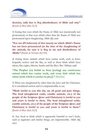 www.islamhouse.com
94
decision, (all) that is fisq (disobedience of Allah and sin).”
[Surah al-Maa`idah (5):3]
3) Eating that over which the Name of Allah was intentionally not
pronounced, or that over which other than the Name of Allah was
pronounced upon slaughtering. Allah () said:
“Eat not (O believers) of that (meat) on which Allah’s Name
has not been pronounced (at the time of the slaughtering of
the animal), for sure it is fisq (a sin and disobedience of
Allah).” [Surah al-An‘aam (6):121]
4) Eating those animals which have canine teeth, such as lions,
leopards, wolves and the like, as well as those birds which have
talons, like eagles, falcons, hawks and the likes. Ibn ‘Abbaas said:
“The Prophet () forbid us from [eating] any carnivorous
animal which has canine teeth, and every bird which has
talons [with which it catches its prey].” (Muslim)
5) What was slaughtered by other than the Jews and the Christians.
It is considered carrion and it is impermissible to eat.
“Made lawful to you this day are all good and pure things.
The food (slaughtered cattle, eatable animals, etc.) of the
people of the Scripture (Jews and Christians) is lawful to you
and yours is lawful to them. The food (slaughtered cattle,
eatable animals, etc.) of the people of the Scripture (Jews and
Christians) is lawful to you and yours is lawful to them.”
[Surah al-Maa`idah (5):5]
6) Any food or drink which is apparently harmful to one’s body,
such as cigarettes and similar things, are impermissible. Allah ()
says:
 