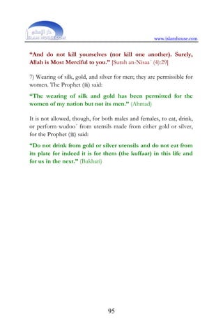 www.islamhouse.com
95
“And do not kill yourselves (nor kill one another). Surely,
Allah is Most Merciful to you.” [Surah an-Nisaa´ (4):29]
7) Wearing of silk, gold, and silver for men; they are permissible for
women. The Prophet () said:
“The wearing of silk and gold has been permitted for the
women of my nation but not its men.” (Ahmad)
It is not allowed, though, for both males and females, to eat, drink,
or perform wudoo´ from utensils made from either gold or silver,
for the Prophet () said:
“Do not drink from gold or silver utensils and do not eat from
its plate for indeed it is for them (the kuffaar) in this life and
for us in the next.” (Bukhari)
 