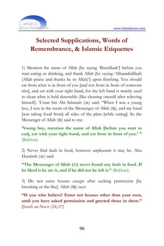 www.islamhouse.com
96
Selected Supplications, Words of
Remembrance, & Islamic Etiquettes
1) Mention the name of Allah [by saying ‘Bismillaah’] before you
start eating or drinking, and thank Allah [by saying ‘Alhamdulillaah
(Allah praise and thanks be to Allah)’] upon finishing. You should
eat from what is in front of you [and not from in front of someone
else], and eat with your right hand, for the left hand is mainly used
to clean what is held detestable (like cleaning oneself after relieving
himself). ‘Umar bin Abi Salamah () said: “When I was a young
boy, I was in the room of the Messenger of Allah (), and my hand
[was taking food from] all sides of the plate [while eating]. So the
Messenger of Allah () said to me:
‘Young boy, mention the name of Allah [before you start to
eat], eat with your right hand, and eat from in front of you.’ ”
(Bukhari)
2) Never find fault in food, however unpleasant it may be. Abu
Hurairah () said:
“The Messenger of Allah () never found any fault in food. If
he liked it he ate it, and if he did not he left it.” (Bukhari)
3) Do not enter houses except after seeking permission [by
knocking or the like]. Allah () says:
“O you who believe! Enter not houses other than your own,
until you have asked permission and greeted those in them.”
[Surah an-Noor (24):27]
 