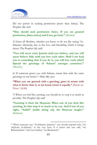 www.islamhouse.com
97
Do not persist in seeking permission [more than thrice]. The
Prophet () said:
“One should seek permission thrice. If you are granted
permission, [then enter,] and if not, go back.” (Muslim)
5) Greet all Muslims, whether you know or do not [by saying ‘As-
Salaamu ‘alaykum], due to the love and friendship which it brings
about. The Prophet () said:
“You will never enter Jannah until you believe, and you will
never believe fully until you love each other. Shall I not lead
you to something that if you do it, you will love each other?
Spread the greetings of ‘Salaam’ amongst yourselves.”
(Muslim)
6) If someone greets you with Salaam, return him with the same
greetings or one better.63 Allah () says:
“When you are greeted with a greeting, greet in return with
what is better than it, or (at least) return it equally.” [Surah an-
Nisaa´ (4):86]
7) When you feel like yawning, you should try to stop it as much as
possible. The Prophet () said:
“Yawning is from the Shaytaan. When one of you feels like
yawning, let him stop it as much as he can. And if one of you
sighs, “Aahh!” [while doing so], the Shaytaan laughs.”
(Bukhari)
63 When someone says “As-Salaamu alaykum,” one should respond with, “wa
‘alaykum As-Salaam,” at the very least. It is better that one add, “wa
Rahmatullaah,” and even further, “wa Barakaatuh.”
 