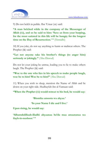 www.islamhouse.com
99
9) Do not belch in public. Ibn ‘Umar () said:
“A man belched while in the company of the Messenger of
Allah (), and so he said to him: ‘Save us from your burping,
for the most satiated in this life will be hungry for the longest
time on the Day of Resurrection.’ ” (Tirmidhi)
10) If you joke, do not say anything to harm or maltreat others. The
Prophet () said:
“Let not anyone take his brother’s things (to anger him)
seriously or jokingly.” (Abu Dawud)
Do not let your joking be untrue, leading you to lie to make others
laugh. The Prophet () said:
“Woe to the one who lies in his speech to make people laugh,
woe be to him! Woe be to him!” (Abu Dawud)
11) When you wish to sleep, mention the Name of Allah and lie
down on your right side. Hudhayfah ibn al-Yamaan said:
“When the Prophet () would retreat to his bed, he would say:
‘Bismika amootu wa ahyaa.’
‘In your Name I die and I live.’
Upon rising, he would say:
‘Alhamdulillaah-illadhi ahyaanaa ba’da maa amaatanaa wa
ilayh-in-nushoor.’ ”
 