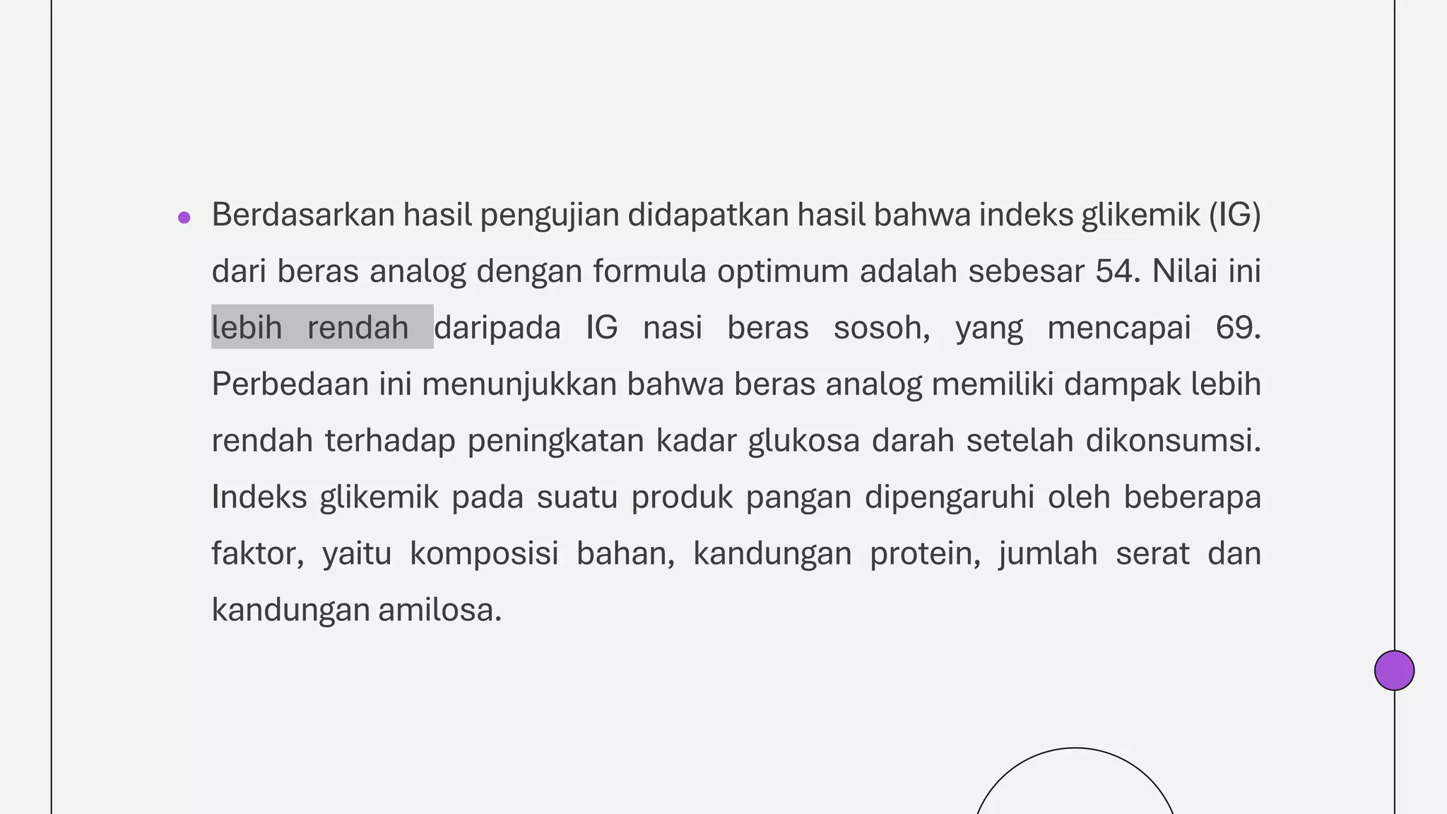 ● Berdasarkan hasil pengujian didapatkan hasil bahwa indeks glikemik (IG)
dari beras analog dengan formula optimum adalah sebesar 54. Nilai ini
lebih rendah daripada IG nasi beras sosoh, yang mencapai 69.
Perbedaan ini menunjukkan bahwa beras analog memiliki dampak lebih
rendah terhadap peningkatan kadar glukosa darah setelah dikonsumsi.
Indeks glikemik pada suatu produk pangan dipengaruhi oleh beberapa
faktor, yaitu komposisi bahan, kandungan protein, jumlah serat dan
kandungan amilosa.
 