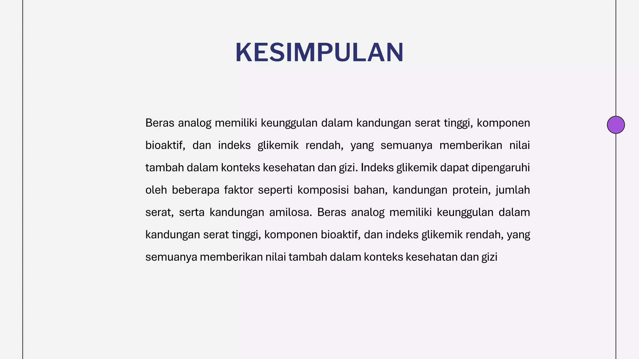 KESIMPULAN
Beras analog memiliki keunggulan dalam kandungan serat tinggi, komponen
bioaktif, dan indeks glikemik rendah, yang semuanya memberikan nilai
tambah dalam konteks kesehatan dan gizi. Indeks glikemik dapat dipengaruhi
oleh beberapa faktor seperti komposisi bahan, kandungan protein, jumlah
serat, serta kandungan amilosa. Beras analog memiliki keunggulan dalam
kandungan serat tinggi, komponen bioaktif, dan indeks glikemik rendah, yang
semuanya memberikan nilai tambah dalam konteks kesehatan dan gizi
 