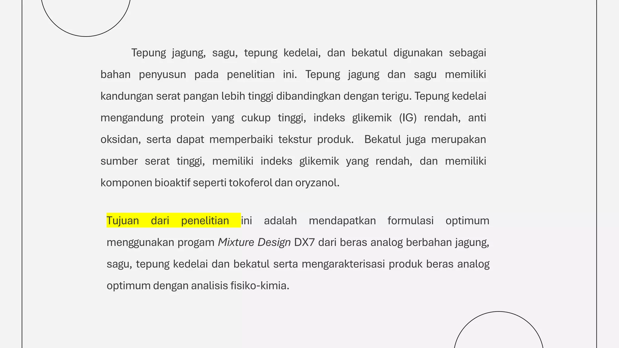 Tepung jagung, sagu, tepung kedelai, dan bekatul digunakan sebagai
bahan penyusun pada penelitian ini. Tepung jagung dan sagu memiliki
kandungan serat pangan lebih tinggi dibandingkan dengan terigu. Tepung kedelai
mengandung protein yang cukup tinggi, indeks glikemik (IG) rendah, anti
oksidan, serta dapat memperbaiki tekstur produk. Bekatul juga merupakan
sumber serat tinggi, memiliki indeks glikemik yang rendah, dan memiliki
komponen bioaktif seperti tokoferol dan oryzanol.
Tujuan dari penelitian ini adalah mendapatkan formulasi optimum
menggunakan progam Mixture Design DX7 dari beras analog berbahan jagung,
sagu, tepung kedelai dan bekatul serta mengarakterisasi produk beras analog
optimum dengan analisis fisiko-kimia.
 
