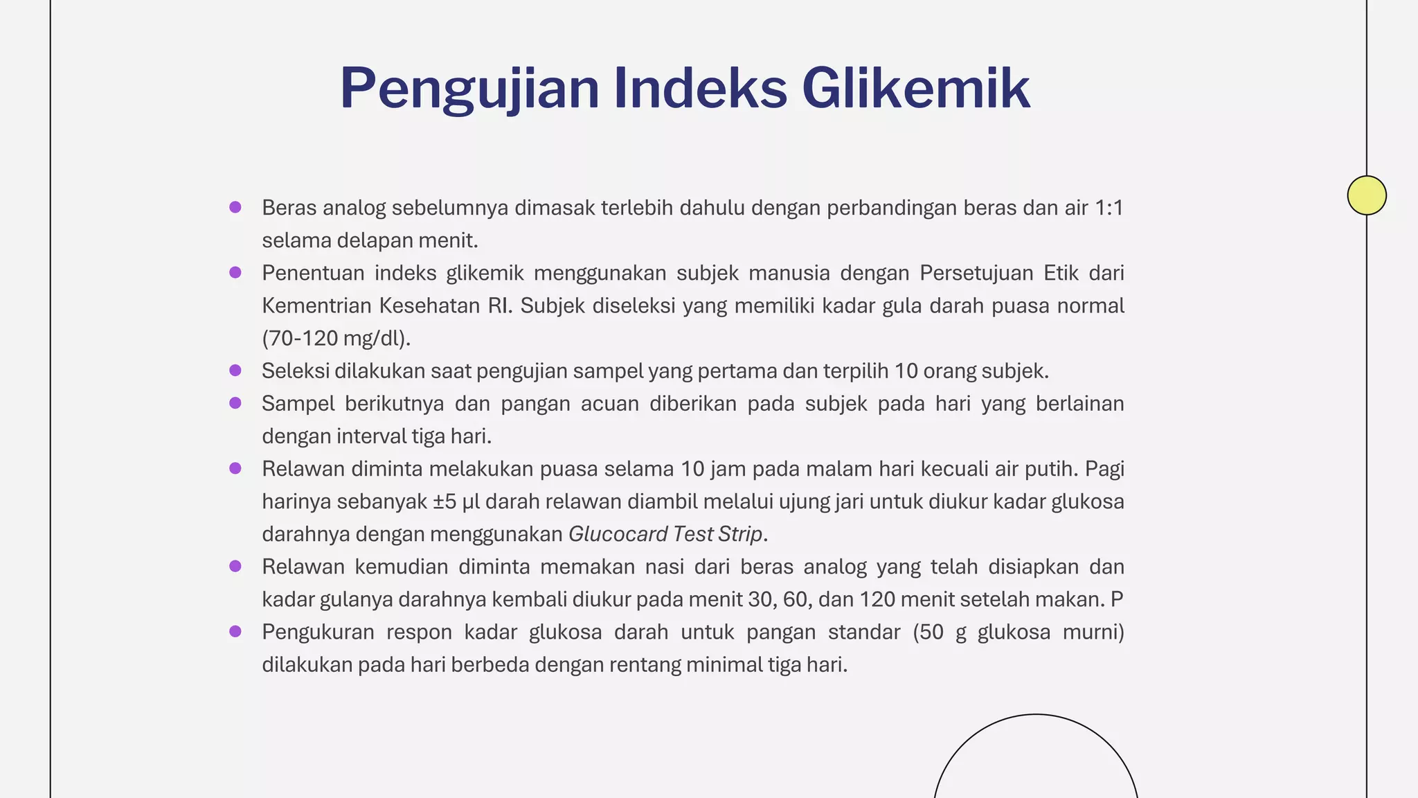 ● Beras analog sebelumnya dimasak terlebih dahulu dengan perbandingan beras dan air 1:1
selama delapan menit.
● Penentuan indeks glikemik menggunakan subjek manusia dengan Persetujuan Etik dari
Kementrian Kesehatan RI. Subjek diseleksi yang memiliki kadar gula darah puasa normal
(70-120 mg/dl).
● Seleksi dilakukan saat pengujian sampel yang pertama dan terpilih 10 orang subjek.
● Sampel berikutnya dan pangan acuan diberikan pada subjek pada hari yang berlainan
dengan interval tiga hari.
● Relawan diminta melakukan puasa selama 10 jam pada malam hari kecuali air putih. Pagi
harinya sebanyak ±5 μl darah relawan diambil melalui ujung jari untuk diukur kadar glukosa
darahnya dengan menggunakan Glucocard Test Strip.
● Relawan kemudian diminta memakan nasi dari beras analog yang telah disiapkan dan
kadar gulanya darahnya kembali diukur pada menit 30, 60, dan 120 menit setelah makan. P
● Pengukuran respon kadar glukosa darah untuk pangan standar (50 g glukosa murni)
dilakukan pada hari berbeda dengan rentang minimal tiga hari.
Pengujian Indeks Glikemik
 