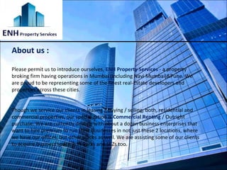 About us : 
Please permit us to introduce ourselves, ENH Property Services - a property 
broking firm having operations in Mumbai (including Navi Mumbai)&Pune. We 
are proud to be representing some of the finest real-Estate developers and 
properties across these cities. 
Though we service our clients in leasing / buying / selling, both, residential and 
commercial properties, our specialization is Commercial Renting / Outright 
purchase. We are currently dealing with about a dozen business enterprises that 
want to hire premises to run their businesses in not just these 2 locations, where 
we have our offices, but other places as well. We are assisting some of our clients 
to acquire business space in IT Parks and SEZs too. 
 