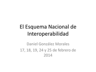 El Esquema Nacional de
Interoperabilidad
Daniel González Morales
17, 18, 19, 24 y 25 de febrero de
2014

 