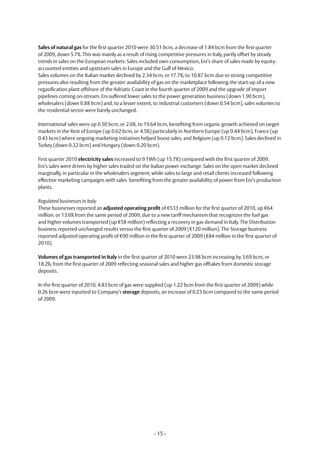 Sales of natural gas for the first quarter 2010 were 30.51 bcm, a decrease of 1.84 bcm from the first quarter
of 2009, down 5.7%. This was mainly as a result of rising competitive pressures in Italy, partly offset by steady
trends in sales on the European markets. Sales included own consumption, Eni’s share of sales made by equity-
accounted entities and upstream sales in Europe and the Gulf of Mexico.
Sales volumes on the Italian market declined by 2.34 bcm, or 17.7%, to 10.87 bcm due to strong competitive
pressures also resulting from the greater availability of gas on the marketplace following the start-up of a new
regasification plant offshore of the Adriatic Coast in the fourth quarter of 2009 and the upgrade of import
pipelines coming on-stream. Eni suffered lower sales to the power generation business (down 1.90 bcm),
wholesalers (down 0.88 bcm) and, to a lesser extent, to industrial customers (down 0.54 bcm), sales volumes to
the residential sector were barely unchanged.

International sales were up 0.50 bcm, or 2.6%, to 19.64 bcm, benefiting from organic growth achieved on target
markets in the Rest of Europe (up 0.62 bcm, or 4.5%) particularly in Northern Europe (up 0.44 bcm), France (up
0.43 bcm) where ongoing marketing initiatives helped boost sales, and Belgium (up 0.12 bcm). Sales declined in
Turkey (down 0.32 bcm) and hungary (down 0.20 bcm).

First quarter 2010 electricity sales increased to 9 Twh (up 15.7%) compared with the first quarter of 2009.
Eni’s sales were driven by higher sales traded on the Italian power exchange. Sales on the open market declined
marginally, in particular in the wholesalers segment, while sales to large and retail clients increased following
effective marketing campaigns with sales benefiting from the greater availability of power from Eni’s production
plants.

Regulated businesses in Italy
These businesses reported an adjusted operating profit of €533 million for the first quarter of 2010, up €64
million, or 13.6% from the same period of 2009, due to a new tariff mechanism that recognizes the fuel gas
and higher volumes transported (up €58 million) reflecting a recovery in gas demand in Italy. The Distribution
business reported unchanged results versus the first quarter of 2009 (€120 million). The Storage business
reported adjusted operating profit of €90 million in the first quarter of 2009 (€84 million in the first quarter of
2010).

Volumes of gas transported in Italy in the first quarter of 2010 were 23.98 bcm increasing by 3.69 bcm, or
18.2%, from the first quarter of 2009 reflecting seasonal sales and higher gas offtakes from domestic storage
deposits.

In the first quarter of 2010, 4.83 bcm of gas were supplied (up 1.22 bcm from the first quarter of 2009) while
0.26 bcm were inputted to Company’s storage deposits, an increase of 0.23 bcm compared to the same period
of 2009.




                                                       - 15 -
 