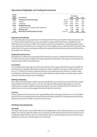 Operational Highlights and Trading Environment

 Fourth
 Quarter                                                                                       First Quarter
  2009     KEY STATISTICS                                                                     2009      2010   % Ch.
 1,886     Production of oil and natural gas                                      (kboe/d)    1,779   1,816     2.1
 1,073     - Liquids                                                               (kbbl/d)   1,013   1,011    (0.2)
 4,668     - Natural gas                                                          (mmcf/d)    4,398   4,615     4.8
 28.39     Worldwide gas sales                                                      (bcm)     32.35   30.51    (5.7)
  1.82     - of which: E&P sales in Europe and the Gulf of Mexico                              1.49    1.60     7.4
  9.42     Electricity sales                                                        (TWh)      7.78    9.00    15.7
  3.00     Retail sales of refined products in Europe                          (mmtonnes)      2.79    2.68    (3.9)



Exploration & Production
Eni reported liquids and gas production of 1,816 kboe/d for the first quarter of 2010. Production grew by 2.1%
as a result of continuing production ramp-up in Nigeria, Congo and the United States, and additions from
fields which were started-up in 2009. These positive trends were partly offset by a combined negative impact
associated with lower entitlements in Company’s PSAs due to higher oil prices, and lower OPEC restrictions. Also,
production for the quarter was negatively affected by unplanned facility shutdowns and mature field declines,
particularly in the North Sea.

Realized Oil and Gas Prices
Oil realizations in dollar terms increased by 68.5% driven by a recovery in market benchmark Brent prices (up
71.7% from the first quarter of 2009). Natural gas realizations declined due to the impact of the time lag in oil-
linked pricing formulae and weak demand.

Gas & Power
Eni’s worldwide natural gas sales were 30.51 bcm, down by 5.7% compared with the first quarter of 2009. The
performance was negatively affected by sharply lower volumes supplied to the Italian market (down by 2.34
bcm, or 17.7%) due to increased competitive pressures in the power generation business, as well as in sales
to wholesalers and industrial customers. Sales outside of Italy increased by 2.6% as a result of organic growth
achieved in Northern Europe, France and Belgium.

Refining & Marketing
Eni’s realized refining margins in dollar terms were sharply lower mirroring the environment for Brent margins
(down $2.94 per barrel in the quarter, or 55.1%). This reduction reflected prolonged weakness in industry
fundamentals as rapidly-escalating of oil-based feedstock costs were not fully transferred to final prices of
products due to excess capacity, sluggish demand and high inventory levels.

Currency
Results of operations for the quarter were negatively affected by a steep appreciation of euro vs the US dollar,
up by 6.3%. This particularly impacted reported results of foreign subsidiaries in the Exploration & Production
division which use the US dollar as their functional currency.



Portfolio developments
Venezuela
The Perla 2 well, located in the Cardón IV Block, in the shallow waters of the Gulf of Venezuela, was successfully
drilled. The results exceeded the initial resource estimation by 30% with potential for further improvements to
be defined through the future wells. This result confirms Perla as a world-class gas discovery, one of the most
significant in recent years, and the largest ever in Venezuela.




                                                                    -3-
 