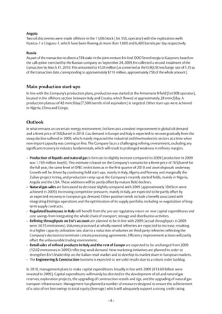 Angola
Two oil discoveries were made offshore in the 15/06 block (Eni 35%, operator) with the exploration wells
Nzanza-1 e Cinguvu-1, which have been flowing at more than 1,600 and 6,400 barrels per day respectively.

Russia
As part of the transaction to divest a 51% stake in the joint-venture Eni-Enel OOO SeverEnergia to Gazprom, based on
the call option exercised by the Russian company on September 24, 2009, Eni collected a second instalment of the
transaction by March 31, 2010. This amounted to €526 million (as converted at the EUR/USD exchange rate of 1.35 as
of the transaction date, corresponding to approximately $710 million, approximately 75% of the whole amount).



Main production start-ups
In line with the Company’s production plans, production was started at the Annamaria B field (Eni 90% operator),
located in the offshore section between Italy and Croatia, which flowed at approximately 28 mmcf/day. A
production plateau of 42 mmcf/day (7,500 barrels of oil equivalent) is targeted. Other start-ups were achieved
in Algeria, China and Congo.



Outlook
In what remains an uncertain energy environment, Eni forecasts a modest improvement in global oil demand
and a Brent price of 76$/barrel in 2010. Gas demand in Europe and Italy is expected to recover gradually from the
steep decline suffered in 2009, which mainly impacted the industrial and thermoelectric sectors at a time when
new import capacity was coming on line. The Company faces a challenging refining environment, excluding any
significant recovery in industry fundamentals, which will result in prolonged weakness in refinery margins.

- Production of liquids and natural gas is forecast to slightly increase compared to 2009 (production in 2009
  was 1.769 million boe/d). This estimate is based on the Company’s scenario for a Brent price of 76$/barrel for
  the full year, the same level of OPEC restrictions as in the first quarter of 2010 and asset disposals underway.
  Growth will be driven by continuing field start-ups, mainly in Italy, Algeria and Norway and marginally the
  Zubair project in Iraq, and production ramp-up at the Company’s recently started fields, mainly in Nigeria,
  Angola and the USA. These additions will be partly offset by mature field declines.
- Natural gas sales are forecasted to decrease slightly compared with 2009 (approximately 104 bcm were
  achieved in 2009). Increasing competitive pressures, mainly in Italy, are expected to be partly offset by
  an expected recovery in European gas demand. Other positive trends include a benefit associated with
  integrating Distrigas operations and the optimization of its supply portfolio, including re-negotiation of long-
  term supply contracts.
- Regulated businesses in Italy will benefit from the pre-set regulatory return on new capital expenditures and
  cost savings from integrating the whole chain of transport, storage and distribution activities.
- Refining throughputs on Eni’s account are planned to be in line with 2009 (actual throughputs in 2009
  were 34.55 mmtonnes). Volumes processed at wholly-owned refineries are expected to increase, resulting
  in a higher capacity utilization rate, due to a reduction of volumes on third party refineries reflecting the
  Company’s decision to terminate certain processing agreements. Efficiency improvement actions will partly
  offset the unfavourable trading environment.
- Retail sales of refined products in Italy and the rest of Europe are expected to be unchanged from 2009
  (12.02 mmtonnes in 2009) reflecting weak demand. New marketing initiatives are planned in order to
  strengthen Eni’s leadership on the Italian retail market and to develop its market share in European markets.
- The Engineering & Construction business is expected to see solid results due to a robust order backlog.

In 2010, management plans to make capital expenditures broadly in line with 2009 (€13.69 billion were
invested in 2009). Capital expenditures will mainly be directed to the development of oil and natural gas
reserves, exploration projects, the upgrading of construction vessels and rigs, and the upgrading of natural gas
transport infrastructure. Management has planned a number of measures designed to ensure the achievement
of a ratio of net borrowings to total equity (leverage) which will adequately support a strong credit rating.


                                                        -4-
 