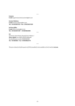 ***
Contacts
E-mail: segreteriasocietaria.azionisti@eni.com

Investor Relations
E-mail: investor.relations@eni.com
Tel.: +39 0252051651 - Fax: +39 0252031929

Eni Press Office
E-mail: ufficio.stampa@eni.com
Tel.: +39 0252031287 - +39 0659822040
                                                           ***
Eni
Società per Azioni Rome, Piazzale Enrico Mattei, 1
Share capital: euro 4,005,358,876 fully paid
Tax identification number 00484960588
Tel.: +39 0659821 - Fax: +39 0659822141

                                                           ***

This press release for the first quarter of 2010 (unaudited) is also available on the Eni web site eni.com.




                                                           -6-
 