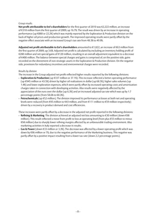 Group results
Net profit attributable to Eni’s shareholders for the first quarter of 2010 was €2,222 million, an increase
of €318 million from the first quarter of 2009, up 16.7%. The result was driven by an increase in operating
performance (up €880 or 22.2%) which was mainly reported by the Exploration & Production division on the
back of higher oil prices and production growth. The improved operating results were partly offset by the
negative effect associate with an increased Group’s tax rate from 48.3% to 49.9%.

Adjusted net profit attributable to Eni’s shareholders amounted to €1,822, an increase of €63 million from
the first quarter of 2009, up 3.6%. Adjusted net profit is calculated by excluding an inventory holding profit of
€280 million and net special gains of €120 million, resulting in an overall adjustment equivalent to a decrease
of €400 million. The balance between special charges and gains is comprised of, on the positive side, gains
recorded on the divestment of non-strategic assets in the Exploration & Production division. On the negative
side, provisions for redundancy incentives and environmental charges were recorded.

Results by division
The increase in the Group adjusted net profit reflected higher results reported by the following divisions:
- Exploration & Production (up €337 million or 37.1%). This increase reflected a better operating performance
  (up €945 million or 43.5%) driven by higher oil realizations in dollar (up 68.5%), higher sales volumes (up
  1.4%) and lower exploration expences, which were partly offset by increased operating costs and amortization
  charges taken in connection with developing activities. Also results were negatively affected by the
  appreciation of the euro over the dollar (up 6.3%) and an increased adjusted tax rate which was up by 1.7
  percentage points (from 58.6% to 60.3%).
- Petrochemicals (up €52 million). The division improved its performance as losses at both net and operating
  levels were reduced (from €95 million to €43 million, and from €111 million to €59 million respectively)
  driven by a recovery in product demand and cost efficiencies.

These increases were partly offset by a decrease in the adjusted net profit reported in the following divisions:
- Refining & Marketing. The division achieved an adjusted net loss amounting to €30 million (down €98
  million). This result reflected a move from profit to loss at operating level (from plus €55 million to minus
  €94 million) due to sharply lower refining margins affected by an unfavourable trading environment. Also
  marketing activities in Italy reported a decrease in results.
- Gas & Power (down €33 million or 3.3%). The decrease was affected by a lower operating profit which was
  down by €96 million or 7%, due to the negative performance of the Marketing business. This negative was
  partly offset by a positive impact resulting from a lower tax rate (down 2.2 percentage points).




                                                        -8-
 