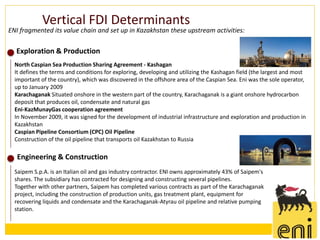 Vertical FDI Determinants
ENI fragmented its value chain and set up in Kazakhstan these upstream activities:

  Exploration & Production
  North Caspian Sea Production Sharing Agreement - Kashagan
  It defines the terms and conditions for exploring, developing and utilizing the Kashagan field (the largest and most
  important of the country), which was discovered in the offshore area of the Caspian Sea. Eni was the sole operator,
  up to January 2009
  Karachaganak Situated onshore in the western part of the country, Karachaganak is a giant onshore hydrocarbon
  deposit that produces oil, condensate and natural gas
  Eni-KazMunayGas cooperation agreement
  In November 2009, it was signed for the development of industrial infrastructure and exploration and production in
  Kazakhstan
  Caspian Pipeline Consortium (CPC) Oil Pipeline
  Construction of the oil pipeline that transports oil Kazakhstan to Russia

   Engineering & Construction
  Saipem S.p.A. is an Italian oil and gas industry contractor. ENI owns approximately 43% of Saipem's
  shares. The subsidiary has contracted for designing and constructing several pipelines.
  Together with other partners, Saipem has completed various contracts as part of the Karachaganak
  project, including the construction of production units, gas treatment plant, equipment for
  recovering liquids and condensate and the Karachaganak-Atyrau oil pipeline and relative pumping
  station.
 