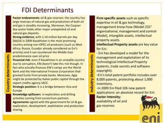 FDI Determinants
                       Factor endowments: oil & gas reserves: the country has                              Firm specific assets such as specific
                       large reserves of natural gas and production of both oil                            expertise in oil & gas technology,
                       and gas is steadily increasing. Moreover, the Caspian                               management know-how (Model 231”
                       Sea sector holds other major unexploited oil and
                       natural gas deposits.
                                                                                                           organizational, management and control
                       Strong evidence: with 1.54 million barrels per day                                  Model), intangible assets, intellectual
                       (bbl/d) in 2009 Kazakhstan is the most promising                                    property assets.
                       country among non-OPEC oil producers (such as West                                  Intellectual Property assets are key value
                       Africa, Russia, Ecuador already considered as Eni’s                                 for Eni:
                       priority) and it can countervail the Middle East                                    - Eni has developed a model for the
Country determinants




                                                                                   Industry determinants
                       predominance over oil price                                                         management and exploitation of its
                       Financial risk: even if Kazakhstan is an unstable country
                       due to corruption, ENI doesn’t take this risk though. In
                                                                                                           technological Intellectual Property
                       fact who actually finances ENI’s camps are the World                                (patents, trade secrets and software
                       Bank and the International Finance Corporation that                                 copyright).
                       granted funds from private banks. Moreover, Agip                                    -Eni's total patent portfolio includes over
                       might be protected by Italian public capital through the                            8,000 patents, protecting about 1,000
                       export credits agency SACE.                                                         inventions.
                       Strategic position: it is a bridge between Asia and                                 -In 2009 Eni filed 106 new patent
                       Europe
                       Knowledge spillovers in exploration and drilling
                                                                                                           applications: an absolute record for Eni.
                       activities coming from consortium partners                                          Factor intensity:
                       Agreements signed with the government for oil & gas                                 availability of oil and
                       exploration, development ,exploitation and production                               gas reserves
                       sharing
 