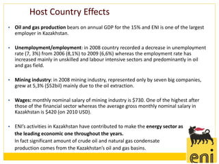 Host Country Effects
•   Oil and gas production bears on annual GDP for the 15% and ENI is one of the largest
    employer in Kazakhstan.

•   Unemployment/employment: in 2008 country recorded a decrease in unemployment
    rate (7, 3%) from 2006 (8,1%) to 2009 (6,6%) whereas the employment rate has
    increased mainly in unskilled and labour intensive sectors and predominantly in oil
    and gas field.

•   Mining industry: in 2008 mining industry, represented only by seven big companies,
    grew at 5,3% ($52bil) mainly due to the oil extraction.

•   Wages: monthly nominal salary of mining industry is $730. One of the highest after
    those of the financial sector whereas the average gross monthly nominal salary in
    Kazakhstan is $420 (on 2010 USD).

•   ENI’s activities in Kazakhstan have contributed to make the energy sector as
    the leading economic one throughout the years.
    In fact significant amount of crude oil and natural gas condensate
    production comes from the Kazakhstan’s oil and gas basins.
 