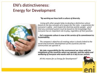 ENI’s distinctiveness:
Energy for Development
              “By working we have built a culture of diversity.

               Living with other people helps to develop a distinctive culture
            based on the key concepts of a respect for the rules - a guarantee for
            everyone's safety - and respect for diversity and for people - given
            that any command system must be based on the knowledge that
            everyone has an important role to play, regardless of their position.

              Eni's corporate culture is now at the service of its commitment to
            Sustainability.

              The company's objective of creating value is closely linked to the
            social and economic development of the countries and the
            communities we operate in.

              We take responsibility for the environment we share with the
            inhabitants of the countries where we operate, and the safety and
            wellbeing of everyone who works with us is key to our success.

              All this means for us Energy for Development”
 